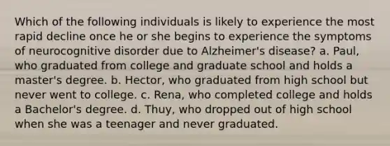 Which of the following individuals is likely to experience the most rapid decline once he or she begins to experience the symptoms of neurocognitive disorder due to Alzheimer's disease? a. Paul, who graduated from college and graduate school and holds a master's degree. b. Hector, who graduated from high school but never went to college. c. Rena, who completed college and holds a Bachelor's degree. d. Thuy, who dropped out of high school when she was a teenager and never graduated.