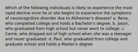 Which of the following individuals is likely to experience the most rapid decline once he or she begins to experience the symptoms of neurocognitive disorder due to Alzheimer's disease? a. Rena, who completed college and holds a Bachelor's degree. b. Jason, who graduated from high school but never went to college. c. Carrie, who dropped out of high school when she was a teenager and never graduated. d. Paul, who graduated from college and graduate school and holds a Master's degree