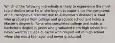 Which of the following individuals is likely to experience the most rapid decline once he or she begins to experience the symptoms of neurocognitive disorder due to Alzheimer's disease? a. Paul who graduated from college and graduate school and holds a Master's degree b. Rena who completed college and holds a bachelor's degree c. jason who graduated from high school but never went to college d. carrie who droped out of high school when she was a teenager and never graduated