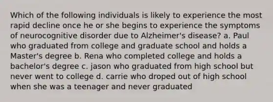 Which of the following individuals is likely to experience the most rapid decline once he or she begins to experience the symptoms of neurocognitive disorder due to Alzheimer's disease? a. Paul who graduated from college and graduate school and holds a Master's degree b. Rena who completed college and holds a bachelor's degree c. jason who graduated from high school but never went to college d. carrie who droped out of high school when she was a teenager and never graduated