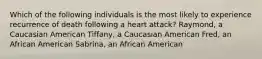 Which of the following individuals is the most likely to experience recurrence of death following a heart attack? Raymond, a Caucasian American Tiffany, a Caucasian American Fred, an African American Sabrina, an African American