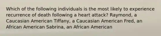 Which of the following individuals is the most likely to experience recurrence of death following a heart attack? Raymond, a Caucasian American Tiffany, a Caucasian American Fred, an African American Sabrina, an African American