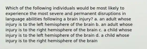 Which of the following individuals would be most likely to experience the most severe and permanent disruptions in language abilities following a brain injury? a. an adult whose injury is to the left hemisphere of the brain b. an adult whose injury is to the right hemisphere of the brain c. a child whose injury is to the left hemisphere of the brain d. a child whose injury is to the right hemisphere of the brain