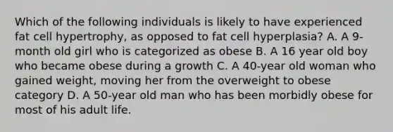 Which of the following individuals is likely to have experienced fat cell hypertrophy, as opposed to fat cell hyperplasia? A. A 9-month old girl who is categorized as obese B. A 16 year old boy who became obese during a growth C. A 40-year old woman who gained weight, moving her from the overweight to obese category D. A 50-year old man who has been morbidly obese for most of his adult life.