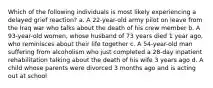 Which of the following individuals is most likely experiencing a delayed grief reaction? a. A 22-year-old army pilot on leave from the Iraq war who talks about the death of his crew member b. A 93-year-old women, whose husband of 73 years died 1 year ago, who reminisces about their life together c. A 54-year-old man suffering from alcoholism who just completed a 28-day inpatient rehabilitation talking about the death of his wife 3 years ago d. A child whose parents were divorced 3 months ago and is acting out at school