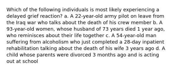 Which of the following individuals is most likely experiencing a delayed grief reaction? a. A 22-year-old army pilot on leave from the Iraq war who talks about the death of his crew member b. A 93-year-old women, whose husband of 73 years died 1 year ago, who reminisces about their life together c. A 54-year-old man suffering from alcoholism who just completed a 28-day inpatient rehabilitation talking about the death of his wife 3 years ago d. A child whose parents were divorced 3 months ago and is acting out at school