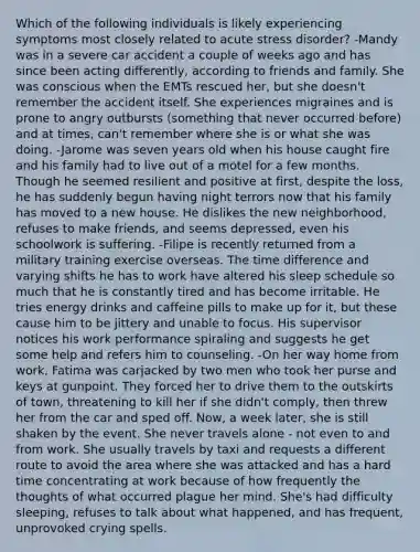 Which of the following individuals is likely experiencing symptoms most closely related to acute stress disorder? -Mandy was in a severe car accident a couple of weeks ago and has since been acting differently, according to friends and family. She was conscious when the EMTs rescued her, but she doesn't remember the accident itself. She experiences migraines and is prone to angry outbursts (something that never occurred before) and at times, can't remember where she is or what she was doing. -Jarome was seven years old when his house caught fire and his family had to live out of a motel for a few months. Though he seemed resilient and positive at first, despite the loss, he has suddenly begun having night terrors now that his family has moved to a new house. He dislikes the new neighborhood, refuses to make friends, and seems depressed, even his schoolwork is suffering. -Filipe is recently returned from a military training exercise overseas. The time difference and varying shifts he has to work have altered his sleep schedule so much that he is constantly tired and has become irritable. He tries energy drinks and caffeine pills to make up for it, but these cause him to be jittery and unable to focus. His supervisor notices his work performance spiraling and suggests he get some help and refers him to counseling. -On her way home from work, Fatima was carjacked by two men who took her purse and keys at gunpoint. They forced her to drive them to the outskirts of town, threatening to kill her if she didn't comply, then threw her from the car and sped off. Now, a week later, she is still shaken by the event. She never travels alone - not even to and from work. She usually travels by taxi and requests a different route to avoid the area where she was attacked and has a hard time concentrating at work because of how frequently the thoughts of what occurred plague her mind. She's had difficulty sleeping, refuses to talk about what happened, and has frequent, unprovoked crying spells.
