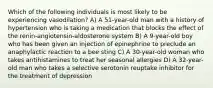 Which of the following individuals is most likely to be experiencing vasodilation? A) A 51-year-old man with a history of hypertension who is taking a medication that blocks the effect of the renin-angiotensin-aldosterone system B) A 9-year-old boy who has been given an injection of epinephrine to preclude an anaphylactic reaction to a bee sting C) A 30-year-old woman who takes antihistamines to treat her seasonal allergies D) A 32-year-old man who takes a selective serotonin reuptake inhibitor for the treatment of depression