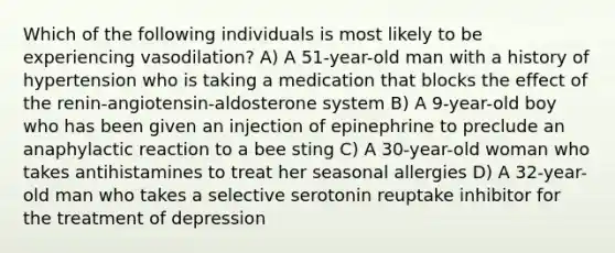 Which of the following individuals is most likely to be experiencing vasodilation? A) A 51-year-old man with a history of hypertension who is taking a medication that blocks the effect of the renin-angiotensin-aldosterone system B) A 9-year-old boy who has been given an injection of epinephrine to preclude an anaphylactic reaction to a bee sting C) A 30-year-old woman who takes antihistamines to treat her seasonal allergies D) A 32-year-old man who takes a selective serotonin reuptake inhibitor for the treatment of depression