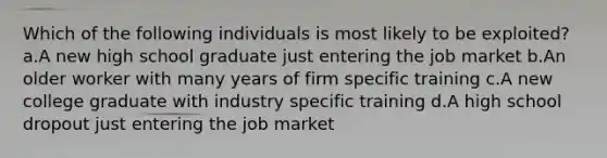 Which of the following individuals is most likely to be exploited? a.A new high school graduate just entering the job market b.An older worker with many years of firm specific training c.A new college graduate with industry specific training d.A high school dropout just entering the job market