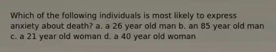 Which of the following individuals is most likely to express anxiety about death? a. a 26 year old man b. an 85 year old man c. a 21 year old woman d. a 40 year old woman