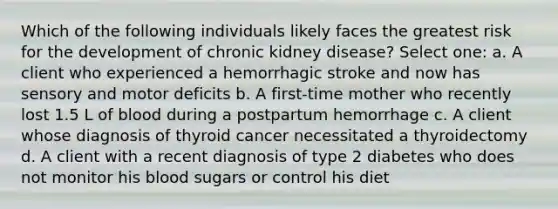 Which of the following individuals likely faces the greatest risk for the development of chronic kidney disease? Select one: a. A client who experienced a hemorrhagic stroke and now has sensory and motor deficits b. A first-time mother who recently lost 1.5 L of blood during a postpartum hemorrhage c. A client whose diagnosis of thyroid cancer necessitated a thyroidectomy d. A client with a recent diagnosis of type 2 diabetes who does not monitor his blood sugars or control his diet