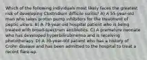 Which of the following individuals most likely faces the greatest risk of developing Clostridium difficile colitis? A) A 55-year-old man who takes proton pump inhibitors for the treatment of peptic ulcers. B) A 79-year-old hospital patient who is being treated with broad-spectrum antibiotics. C) A premature neonate who has developed hyperbilirubinemia and is receiving phototherapy. D) A 30-year-old patient who has a history of Crohn disease and has been admitted to the hospital to treat a recent flare-up.