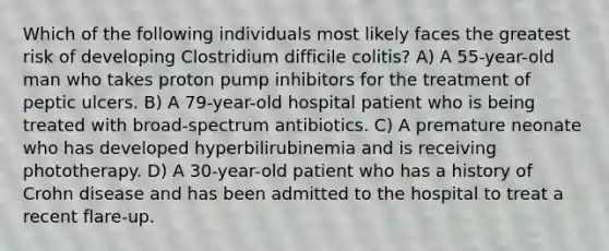 Which of the following individuals most likely faces the greatest risk of developing Clostridium difficile colitis? A) A 55-year-old man who takes proton pump inhibitors for the treatment of peptic ulcers. B) A 79-year-old hospital patient who is being treated with broad-spectrum antibiotics. C) A premature neonate who has developed hyperbilirubinemia and is receiving phototherapy. D) A 30-year-old patient who has a history of Crohn disease and has been admitted to the hospital to treat a recent flare-up.