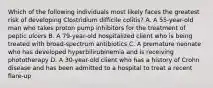 Which of the following individuals most likely faces the greatest risk of developing Clostridium difficile colitis? A. A 55-year-old man who takes proton pump inhibitors for the treatment of peptic ulcers B. A 79-year-old hospitalized client who is being treated with broad-spectrum antibiotics C. A premature neonate who has developed hyperbilirubinemia and is receiving phototherapy D. A 30-year-old client who has a history of Crohn disease and has been admitted to a hospital to treat a recent flare-up