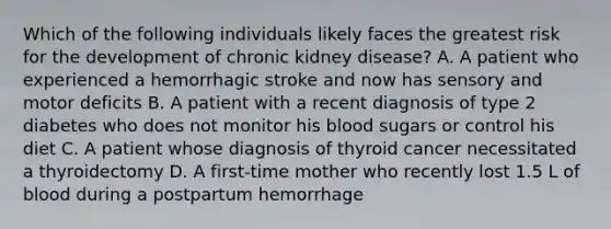 Which of the following individuals likely faces the greatest risk for the development of chronic kidney disease? A. A patient who experienced a hemorrhagic stroke and now has sensory and motor deficits B. A patient with a recent diagnosis of type 2 diabetes who does not monitor his blood sugars or control his diet C. A patient whose diagnosis of thyroid cancer necessitated a thyroidectomy D. A first-time mother who recently lost 1.5 L of blood during a postpartum hemorrhage