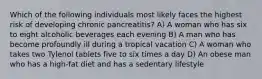 Which of the following individuals most likely faces the highest risk of developing chronic pancreatitis? A) A woman who has six to eight alcoholic beverages each evening B) A man who has become profoundly ill during a tropical vacation C) A woman who takes two Tylenol tablets five to six times a day D) An obese man who has a high-fat diet and has a sedentary lifestyle