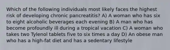 Which of the following individuals most likely faces the highest risk of developing chronic pancreatitis? A) A woman who has six to eight alcoholic beverages each evening B) A man who has become profoundly ill during a tropical vacation C) A woman who takes two Tylenol tablets five to six times a day D) An obese man who has a high-fat diet and has a sedentary lifestyle