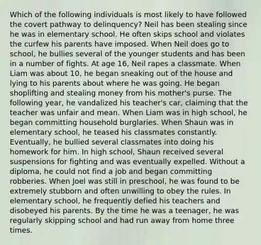 Which of the following individuals is most likely to have followed the covert pathway to delinquency? Neil has been stealing since he was in elementary school. He often skips school and violates the curfew his parents have imposed. When Neil does go to school, he bullies several of the younger students and has been in a number of fights. At age 16, Neil rapes a classmate. When Liam was about 10, he began sneaking out of the house and lying to his parents about where he was going. He began shoplifting and stealing money from his mother's purse. The following year, he vandalized his teacher's car, claiming that the teacher was unfair and mean. When Liam was in high school, he began committing household burglaries. When Shaun was in elementary school, he teased his classmates constantly. Eventually, he bullied several classmates into doing his homework for him. In high school, Shaun received several suspensions for fighting and was eventually expelled. Without a diploma, he could not find a job and began committing robberies. When Joel was still in preschool, he was found to be extremely stubborn and often unwilling to obey the rules. In elementary school, he frequently defied his teachers and disobeyed his parents. By the time he was a teenager, he was regularly skipping school and had run away from home three times.