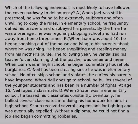 Which of the following individuals is most likely to have followed the covert pathway to delinquency? A.)When Joel was still in preschool, he was found to be extremely stubborn and often unwilling to obey the rules. In elementary school, he frequently defied his teachers and disobeyed his parents. By the time he was a teenager, he was regularly skipping school and had run away from home three times. B.)When Liam was about 10, he began sneaking out of the house and lying to his parents about where he was going. He began shoplifting and stealing money from his mother's purse. The following year, he vandalized his teacher's car, claiming that the teacher was unfair and mean. When Liam was in high school, he began committing household burglaries. C.)Neil has been stealing since he was in elementary school. He often skips school and violates the curfew his parents have imposed. When Neil does go to school, he bullies several of the younger students and has been in a number of fights. At age 16, Neil rapes a classmate. D.)When Shaun was in elementary school, he teased his classmates constantly. Eventually, he bullied several classmates into doing his homework for him. In high school, Shaun received several suspensions for fighting and was eventually expelled. Without a diploma, he could not find a job and began committing robberies.