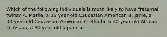 Which of the following individuals is most likely to have fraternal twins? A. Marlie, a 25-year-old Caucasian American B. Janie, a 30-year-old Caucasian American C. Rhoda, a 30-year-old African D. Asuka, a 30-year-old Japanese