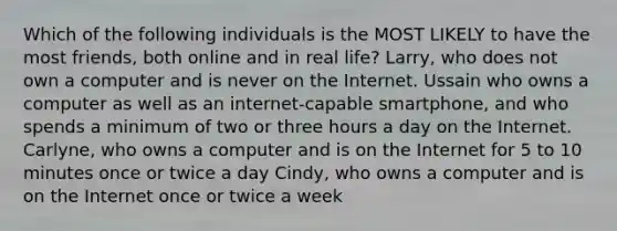 Which of the following individuals is the MOST LIKELY to have the most friends, both online and in real life?​ Larry, who does not own a computer and is never on the Internet. Ussain who owns a computer as well as an internet-capable smartphone, and who spends a minimum of two or three hours a day on the Internet. Carlyne, who owns a computer and is on the Internet for 5 to 10 minutes once or twice a day Cindy, who owns a computer and is on the Internet once or twice a week