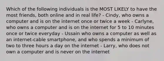 Which of the following individuals is the MOST LIKELY to have the most friends, both online and in real life? - Cindy, who owns a computer and is on the internet once or twice a week - Carlyne, who owns a computer and is on the internet for 5 to 10 minutes once or twice everyday - Ussain who owns a computer as well as an internet-cable smartphone, and who spends a minimum of two to three hours a day on the internet - Larry, who does not own a computer and is never on the internet