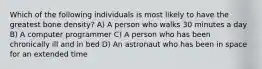 Which of the following individuals is most likely to have the greatest bone density? A) A person who walks 30 minutes a day B) A computer programmer C) A person who has been chronically ill and in bed D) An astronaut who has been in space for an extended time