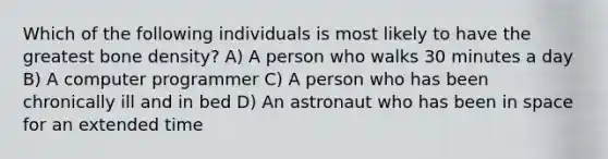 Which of the following individuals is most likely to have the greatest bone density? A) A person who walks 30 minutes a day B) A computer programmer C) A person who has been chronically ill and in bed D) An astronaut who has been in space for an extended time