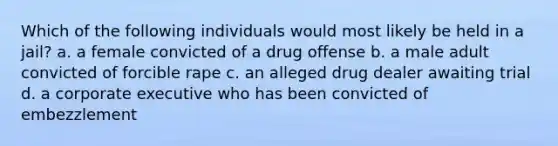 Which of the following individuals would most likely be held in a jail? a. a female convicted of a drug offense b. a male adult convicted of forcible rape c. an alleged drug dealer awaiting trial d. a corporate executive who has been convicted of embezzlement