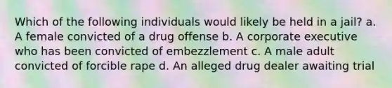 Which of the following individuals would likely be held in a jail? a. A female convicted of a drug offense b. A corporate executive who has been convicted of embezzlement c. A male adult convicted of forcible rape d. An alleged drug dealer awaiting trial