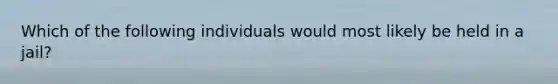 Which of the following individuals would most likely be held in a jail?