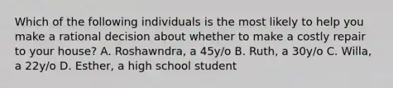 Which of the following individuals is the most likely to help you make a rational decision about whether to make a costly repair to your house? A. Roshawndra, a 45y/o B. Ruth, a 30y/o C. Willa, a 22y/o D. Esther, a high school student