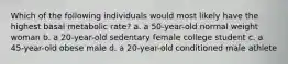 Which of the following individuals would most likely have the highest basal metabolic rate? a. a 50-year-old normal weight woman b. a 20-year-old sedentary female college student c. a 45-year-old obese male d. a 20-year-old conditioned male athlete