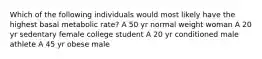 Which of the following individuals would most likely have the highest basal metabolic rate? A 50 yr normal weight woman A 20 yr sedentary female college student A 20 yr conditioned male athlete A 45 yr obese male