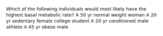 Which of the following individuals would most likely have the highest basal metabolic rate? A 50 yr normal weight woman A 20 yr sedentary female college student A 20 yr conditioned male athlete A 45 yr obese male