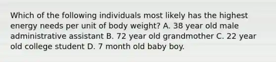 Which of the following individuals most likely has the highest energy needs per unit of body weight? A. 38 year old male administrative assistant B. 72 year old grandmother C. 22 year old college student D. 7 month old baby boy.