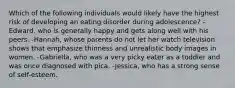 Which of the following individuals would likely have the highest risk of developing an eating disorder during adolescence? -Edward, who is generally happy and gets along well with his peers. -Hannah, whose parents do not let her watch television shows that emphasize thinness and unrealistic body images in women. -Gabriella, who was a very picky eater as a toddler and was once diagnosed with pica. -Jessica, who has a strong sense of self-esteem.