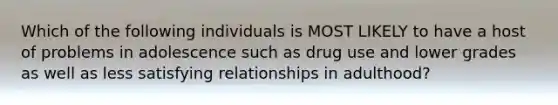 Which of the following individuals is MOST LIKELY to have a host of problems in adolescence such as drug use and lower grades as well as less satisfying relationships in adulthood?