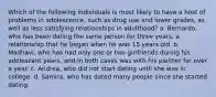 Which of the following individuals is most likely to have a host of problems in adolescence, such as drug use and lower grades, as well as less satisfying relationships in adulthood? a. Bernardo, who has been dating the same person for three years, a relationship that he began when he was 15 years old. b. Madhavi, who has had only one or two girlfriends during his adolescent years, and in both cases was with his partner for over a year. c. Andrea, who did not start dating until she was in college. d. Samira, who has dated many people since she started dating.