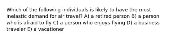 Which of the following individuals is likely to have the most inelastic demand for air travel? A) a retired person B) a person who is afraid to fly C) a person who enjoys flying D) a business traveler E) a vacationer