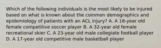 Which of the following individuals is the most likely to be injured based on what is known about the common demographics and epidemiology of patients with an ACL injury? A. A 16-year old female competitive soccer player B. A 32-year old female recreational skier C. A 23-year old male collegiate football player D. A 17-year old competitive male basketball player