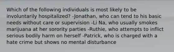 Which of the following individuals is most likely to be involuntarily hospitalized? -Jonathan, who can tend to his basic needs without care or supervision -Li Na, who usually smokes marijuana at her sorority parties -Ruthie, who attempts to inflict serious bodily harm on herself -Patrick, who is charged with a hate crime but shows no mental disturbance