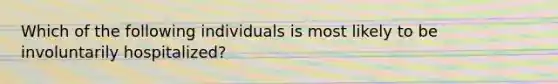 Which of the following individuals is most likely to be involuntarily hospitalized?