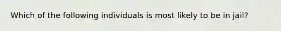 Which of the following individuals is most likely to be in jail?
