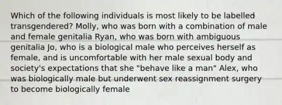 Which of the following individuals is most likely to be labelled transgendered? Molly, who was born with a combination of male and female genitalia Ryan, who was born with ambiguous genitalia Jo, who is a biological male who perceives herself as female, and is uncomfortable with her male sexual body and society's expectations that she "behave like a man" Alex, who was biologically male but underwent sex reassignment surgery to become biologically female