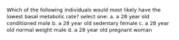 Which of the following individuals would most likely have the lowest basal metabolic rate? select one: a. a 28 year old conditioned male b. a 28 year old sedentary female c. a 28 year old normal weight male d. a 28 year old pregnant woman