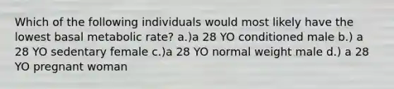 Which of the following individuals would most likely have the lowest basal metabolic rate? a.)a 28 YO conditioned male b.) a 28 YO sedentary female c.)a 28 YO normal weight male d.) a 28 YO pregnant woman