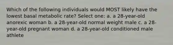 Which of the following individuals would MOST likely have the lowest basal metabolic rate? Select one: a. a 28-year-old anorexic woman b. a 28-year-old normal weight male c. a 28-year-old pregnant woman d. a 28-year-old conditioned male athlete