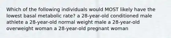 Which of the following individuals would MOST likely have the lowest basal metabolic rate? a 28-year-old conditioned male athlete a 28-year-old normal weight male a 28-year-old overweight woman a 28-year-old pregnant woman